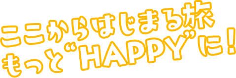 ここからはじまる旅 もっと“HAPPY”に！