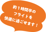 約1時間半の フライトを 快適に過ごせます!